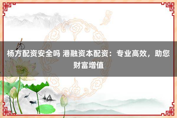 杨方配资安全吗 港融资本配资：专业高效，助您财富增值