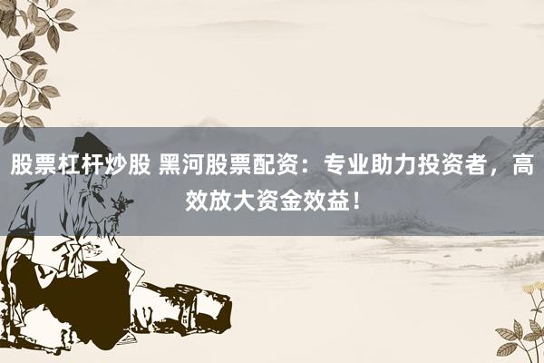 股票杠杆炒股 黑河股票配资:专业助力投资者,高效放大资金效益!