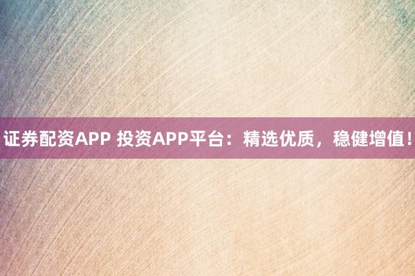 证券配资APP 投资APP平台：精选优质，稳健增值！