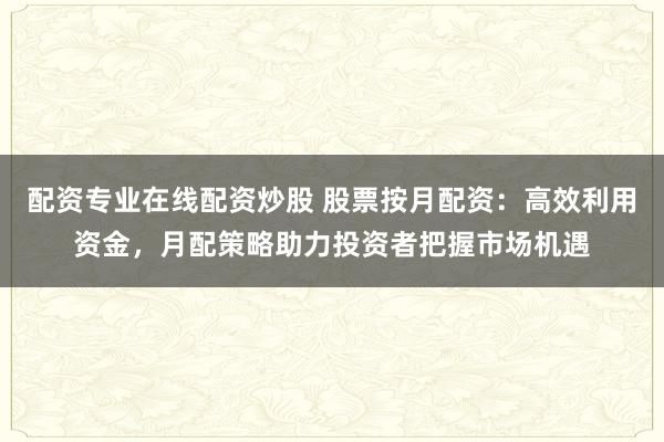 配资专业在线配资炒股 股票按月配资：高效利用资金，月配策略助力投资者把握市场机遇