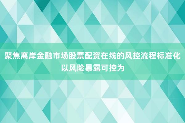 聚焦离岸金融市场股票配资在线的风控流程标准化以风险暴露可控为
