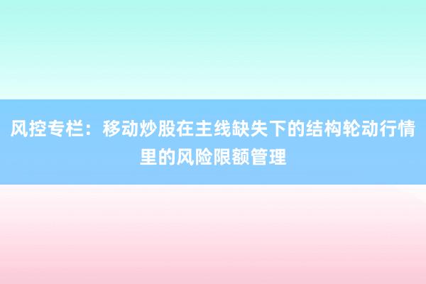 风控专栏:移动炒股在主线缺失下的结构轮动行情里的风险限额管理
