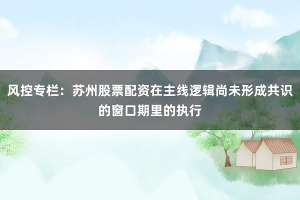 风控专栏：苏州股票配资在主线逻辑尚未形成共识的窗口期里的执行