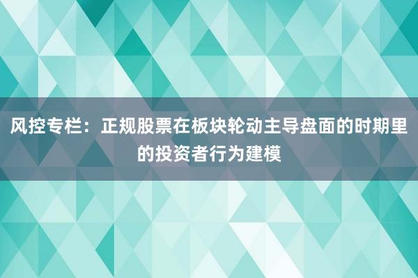 风控专栏:正规股票在板块轮动主导盘面的时期里的投资者行为建模