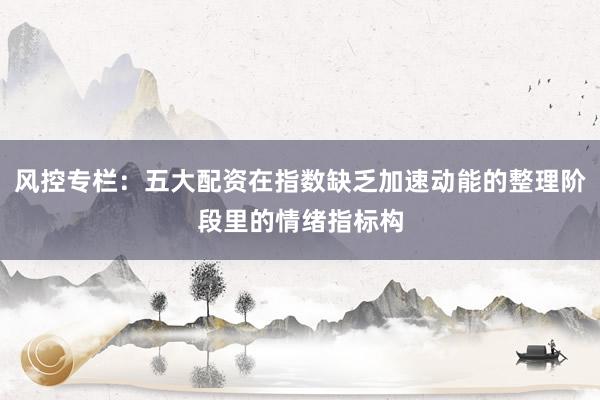 风控专栏：五大配资在指数缺乏加速动能的整理阶段里的情绪指标构