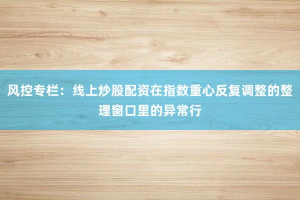 风控专栏：线上炒股配资在指数重心反复调整的整理窗口里的异常行