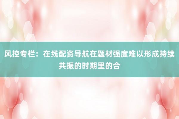 风控专栏:在线配资导航在题材强度难以形成持续共振的时期里的合