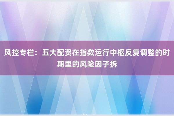 风控专栏:五大配资在指数运行中枢反复调整的时期里的风险因子拆