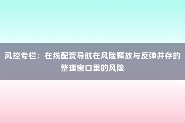 风控专栏：在线配资导航在风险释放与反弹并存的整理窗口里的风险