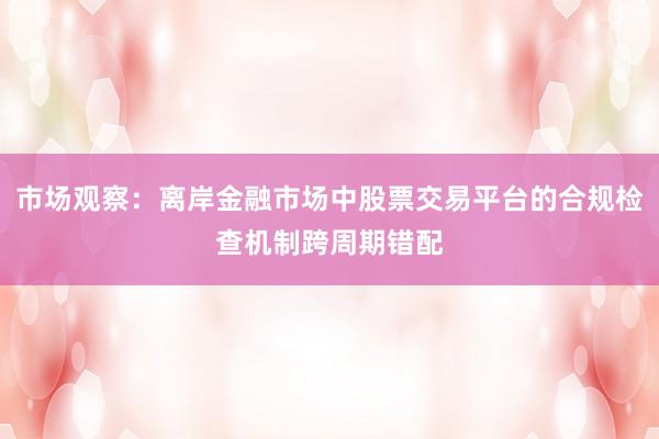 市场观察：离岸金融市场中股票交易平台的合规检查机制跨周期错配