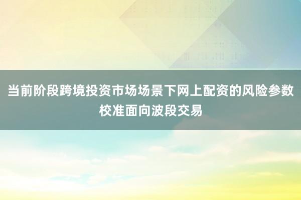 当前阶段跨境投资市场场景下网上配资的风险参数校准面向波段交易