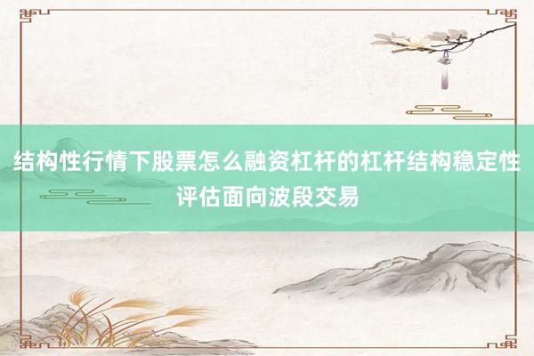 结构性行情下股票怎么融资杠杆的杠杆结构稳定性评估面向波段交易