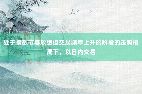 处于指数节奏放缓但交易频率上升的阶段的走势格局下，以日内交易