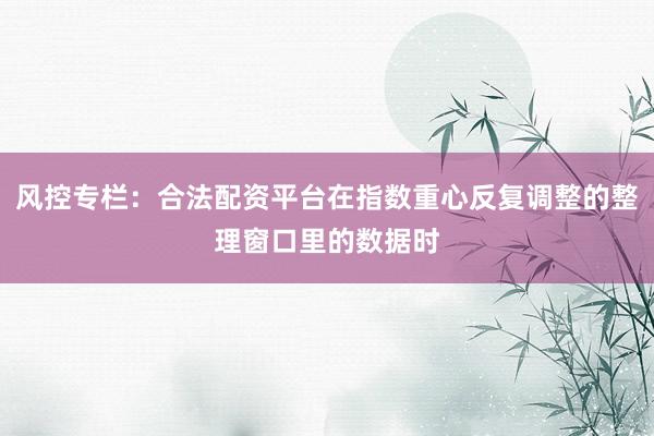 风控专栏：合法配资平台在指数重心反复调整的整理窗口里的数据时