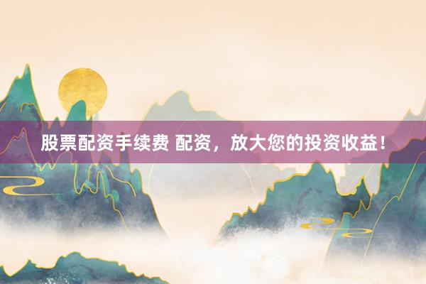 股票配资手续费 配资，放大您的投资收益！