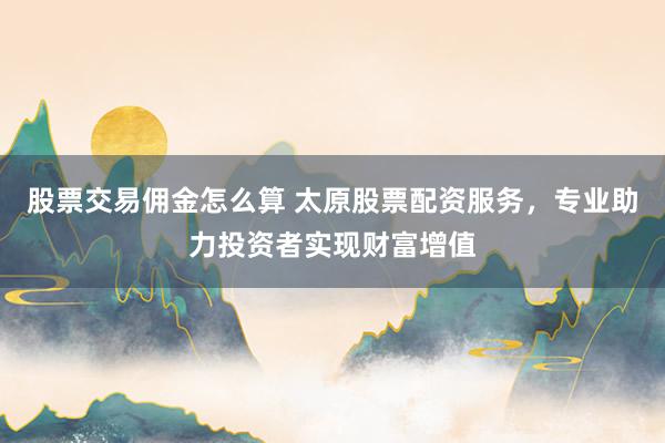 股票交易佣金怎么算 太原股票配资服务,专业助力投资者实现财富增值