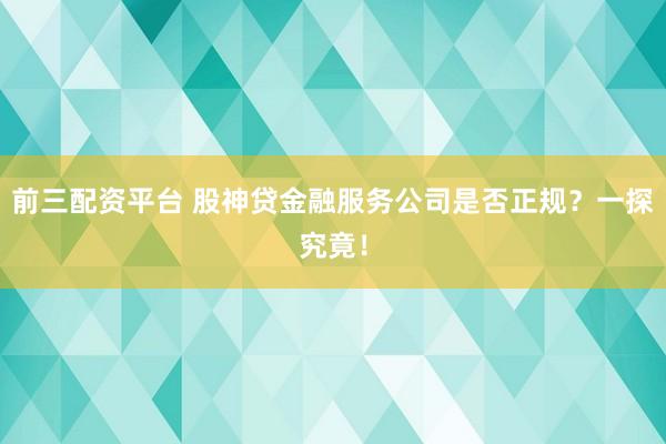 前三配资平台 股神贷金融服务公司是否正规？一探究竟！