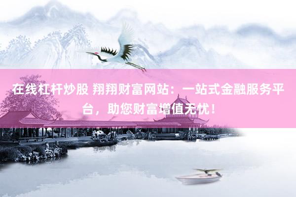 在线杠杆炒股 翔翔财富网站：一站式金融服务平台，助您财富增值无忧！