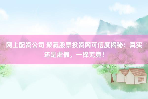 网上配资公司 聚赢股票投资网可信度揭秘：真实还是虚假，一探究竟！