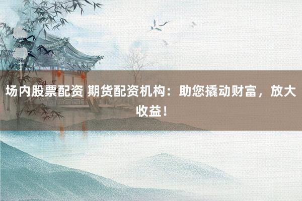 场内股票配资 期货配资机构:助您撬动财富,放大收益!