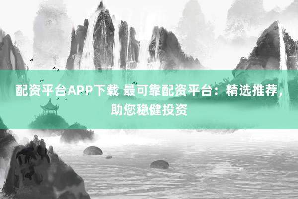 配资平台APP下载 最可靠配资平台：精选推荐，助您稳健投资