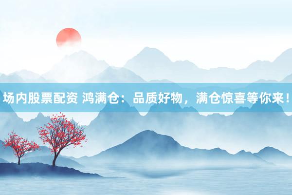 场内股票配资 鸿满仓：品质好物，满仓惊喜等你来！