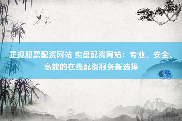 正规股票配资网站 实盘配资网站：专业、安全、高效的在线配资服务新选择