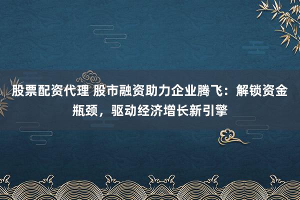 股票配资代理 股市融资助力企业腾飞：解锁资金瓶颈，驱动经济增长新引擎