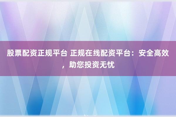股票配资正规平台 正规在线配资平台：安全高效，助您投资无忧