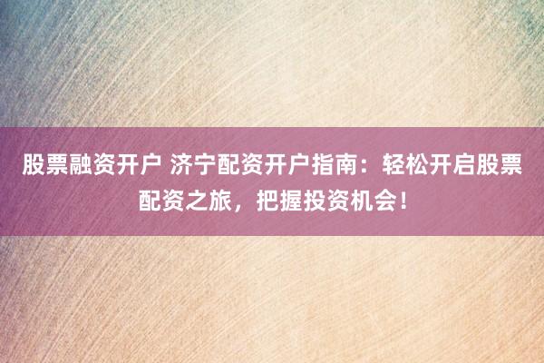 股票融资开户 济宁配资开户指南：轻松开启股票配资之旅，把握投资机会！