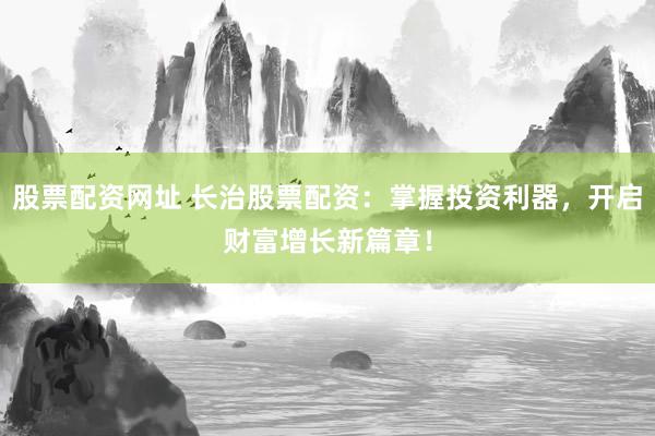 股票配资网址 长治股票配资：掌握投资利器，开启财富增长新篇章！