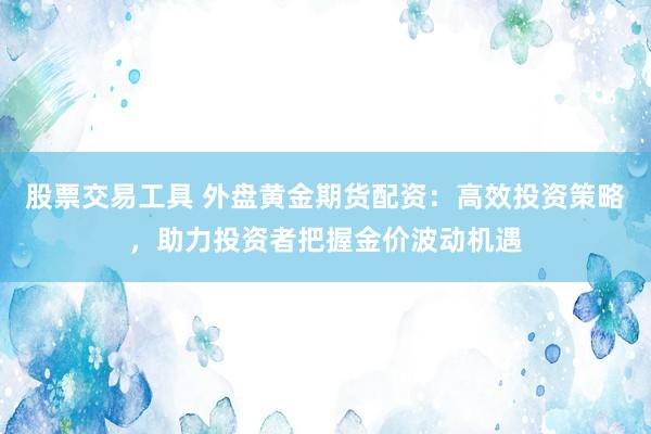股票交易工具 外盘黄金期货配资：高效投资策略，助力投资者把握金价波动机遇