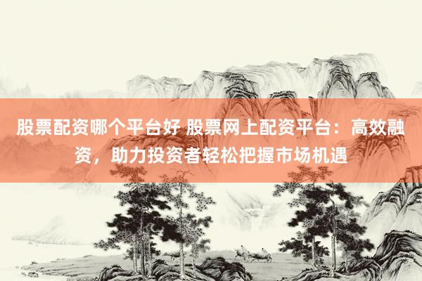 股票配资哪个平台好 股票网上配资平台：高效融资，助力投资者轻松把握市场机遇
